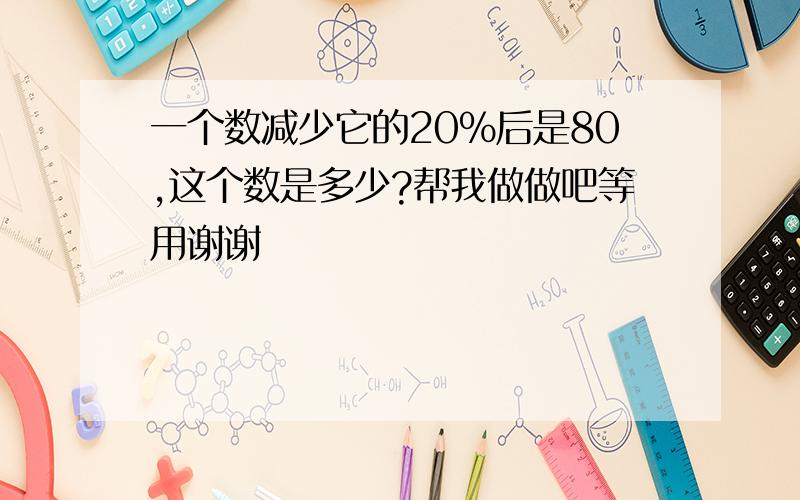 一个数减少它的20%后是80,这个数是多少?帮我做做吧等用谢谢