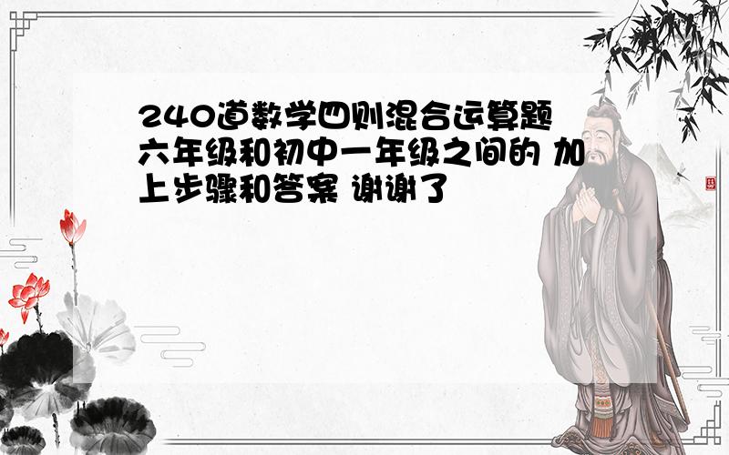 240道数学四则混合运算题 六年级和初中一年级之间的 加上步骤和答案 谢谢了