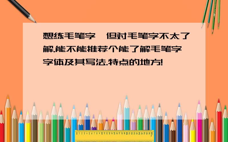 想练毛笔字,但对毛笔字不太了解.能不能推荐个能了解毛笔字字体及其写法.特点的地方!