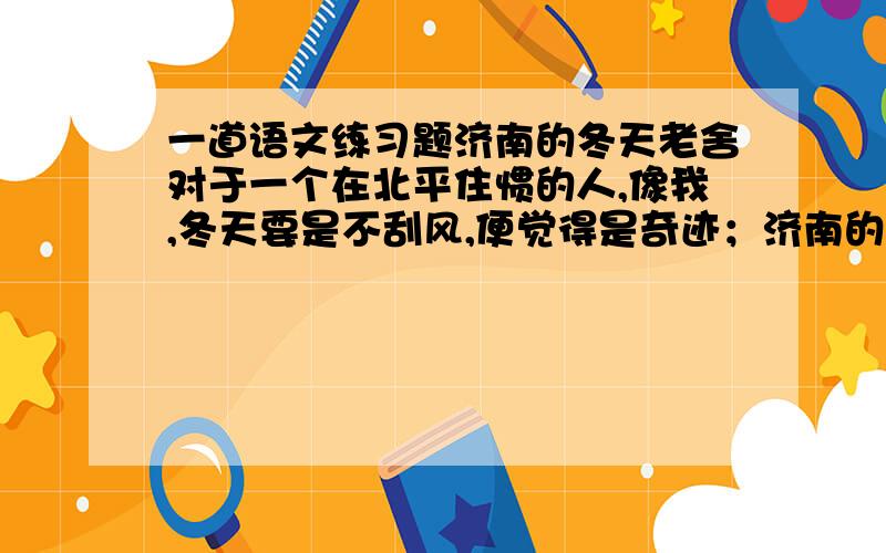 一道语文练习题济南的冬天老舍对于一个在北平住惯的人,像我,冬天要是不刮风,便觉得是奇迹；济南的冬天是没有风声的.对于一个刚由伦敦回来的人,像我,冬天要能看得见日光,便觉得是怪事