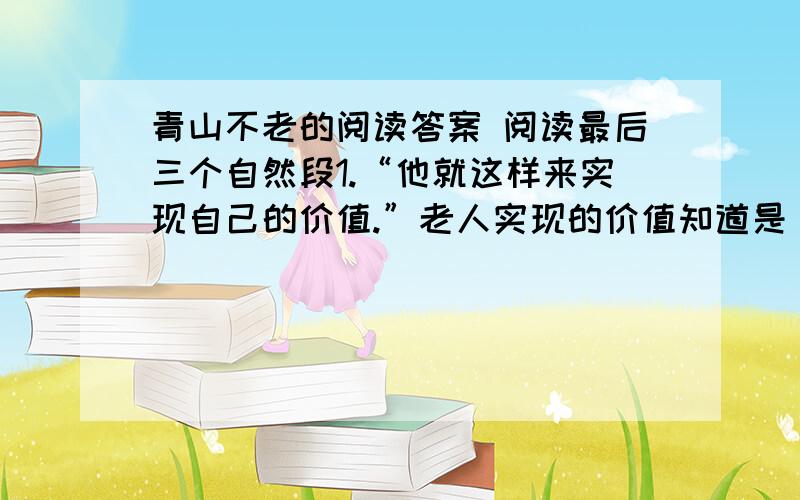 青山不老的阅读答案 阅读最后三个自然段1.“他就这样来实现自己的价值.”老人实现的价值知道是____________________.2.“他已经将自己的生命转化为另一种东西”,“另一种东西”表面上是指___