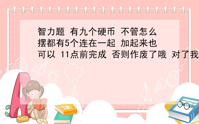 智力题 有九个硬币 不管怎么摆都有5个连在一起 加起来也可以 11点前完成 否则作废了哦 对了我绝对给分好吧是我搞错了8个圆  只能移动一个  要求不管如何都能练成5个圆         我已经知道