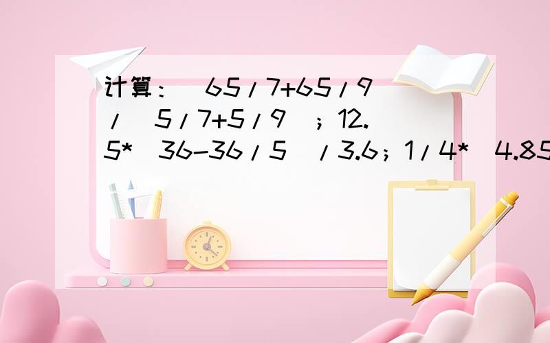 计算：（65/7+65/9）/（5/7+5/9）；12.5*（36-36/5）/3.6；1/4*（4.85/5/18-3.6+6.15*18/5）1998/1998*1999+1998/1999；18/5*127/5+37.9*32/5