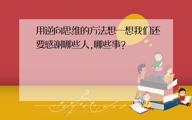 用逆向思维的方法想一想我们还要感谢哪些人,哪些事?