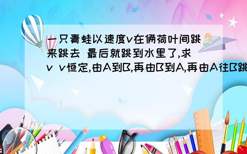 一只青蛙以速度v在俩荷叶间跳来跳去 最后就跳到水里了,求v v恒定,由A到B,再由B到A,再由A往B跳,但是没跳上掉水里了,求v.2／3