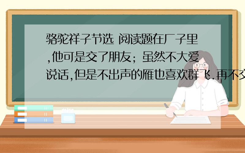 骆驼祥子节选 阅读题在厂子里,他可是交了朋友；虽然不大爱说话,但是不出声的雁也喜欢群飞.再不交朋友,他的寂寞恐怕就不是他所能忍受的了.他的烟卷盒儿,只要一掏出来,便绕着圈儿递给