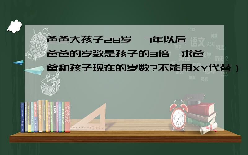 爸爸大孩子28岁,7年以后,爸爸的岁数是孩子的3倍,求爸爸和孩子现在的岁数?不能用XY代替）,求立式,求讲解.急.