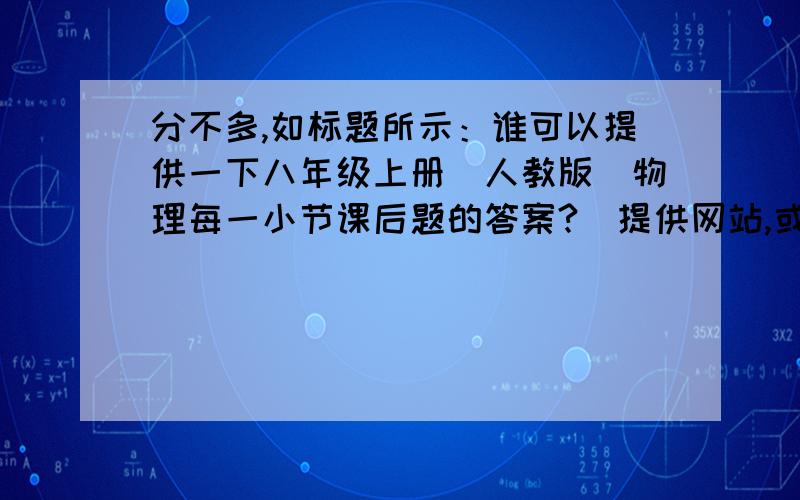 分不多,如标题所示：谁可以提供一下八年级上册（人教版）物理每一小节课后题的答案?（提供网站,或用文字表示均可）还有,那种回答“自己动脑筋”之类的话还是自己留着,省省力气吧.