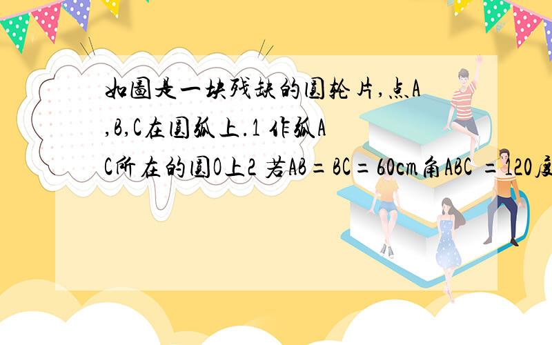 如图是一块残缺的圆轮片,点A,B,C在圆弧上.1 作弧AC所在的圆O上2 若AB=BC=60cm角ABC =120度求弧AC所在圆的半径