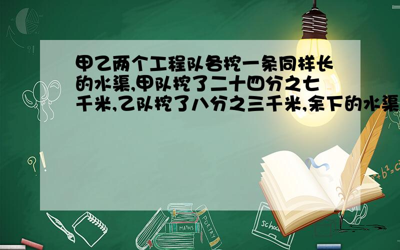 甲乙两个工程队各挖一条同样长的水渠,甲队挖了二十四分之七千米,乙队挖了八分之三千米,余下的水渠一共长三分之一千米.甲队还剩多少千米没有挖?