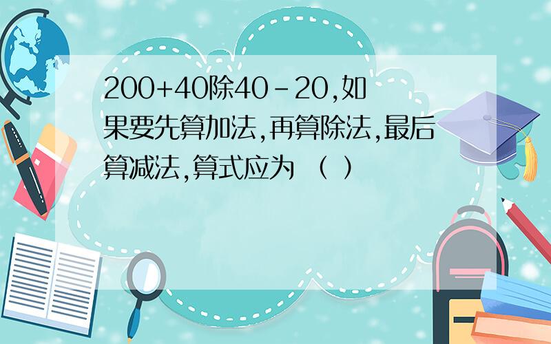 200+40除40-20,如果要先算加法,再算除法,最后算减法,算式应为 （ ）