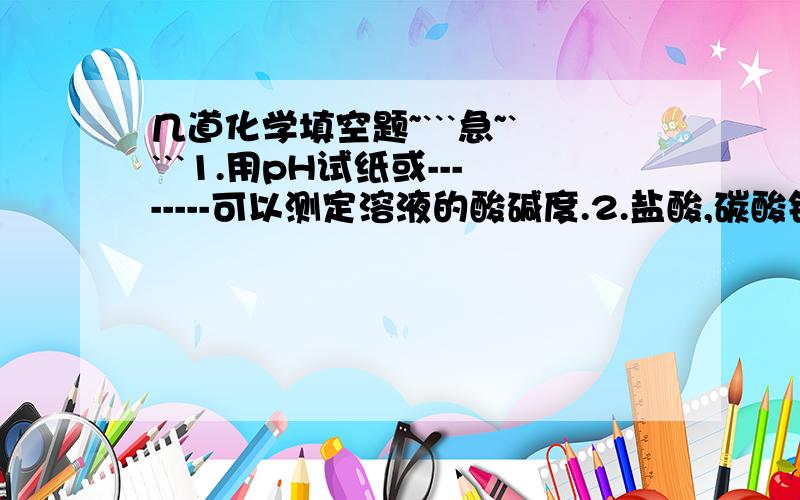 几道化学填空题~```急~````1.用pH试纸或--------可以测定溶液的酸碱度.2.盐酸,碳酸钠溶液,氯化钠溶液,pH由大到小的顺序为--------------------.3.浓盐酸是----------色------------状----------------体.可干燥---