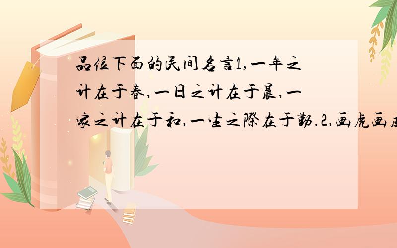 品位下面的民间名言1,一年之计在于春,一日之计在于晨,一家之计在于和,一生之际在于勤.2,画虎画皮难画骨,知人知面不知心.3,长江后浪推前浪,世上新人赶旧人.4,青山不改,绿水长流,后会有期.