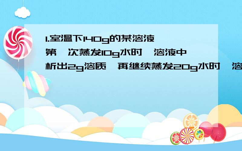 1.室温下140g的某溶液,第一次蒸发10g水时,溶液中析出2g溶质,再继续蒸发20g水时,溶液中又析出5g溶质.则原溶液至少需蒸发多少克水可变为饱和溶液?2.溶质质量分数为3x％和x％的两种硫酸等体积