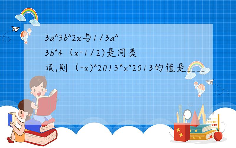 3a^3b^2x与1/3a^3b^4（x-1/2)是同类项,则（-x)^2013*x^2013的值是____