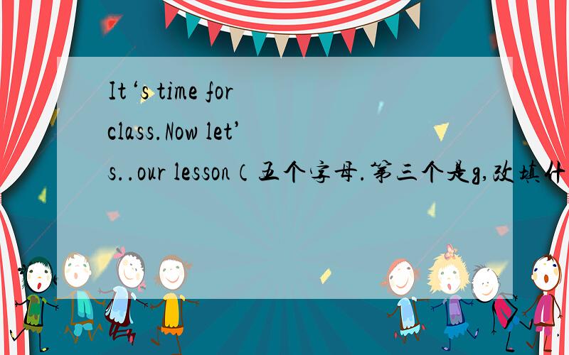 It‘s time for class.Now let’s..our lesson（五个字母.第三个是g,改填什么呢）