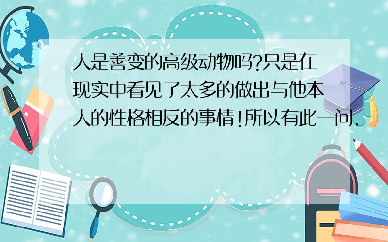 人是善变的高级动物吗?只是在现实中看见了太多的做出与他本人的性格相反的事情!所以有此一问.