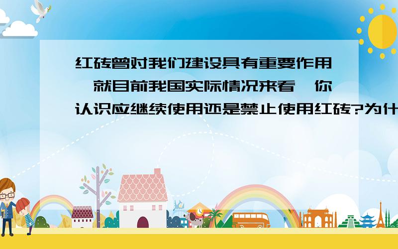 红砖曾对我们建设具有重要作用,就目前我国实际情况来看,你认识应继续使用还是禁止使用红砖?为什么?