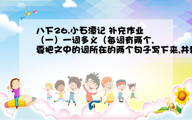 八下26.小石潭记 补充作业（一）一词多义（每词有两个,要把文中的词所在的两个句子写下来,并释义）①可｛②从｛③清｛④差｛（二）古今异义①小生｛②去｛（三）词类活用①西行②心