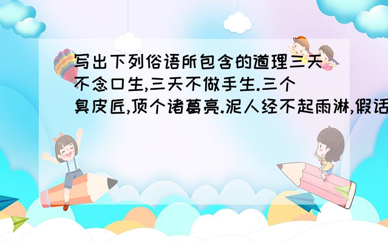 写出下列俗语所包含的道理三天不念口生,三天不做手生.三个臭皮匠,顶个诸葛亮.泥人经不起雨淋,假话经不起对证.路从脚下起,事从今日做.急 简洁 分