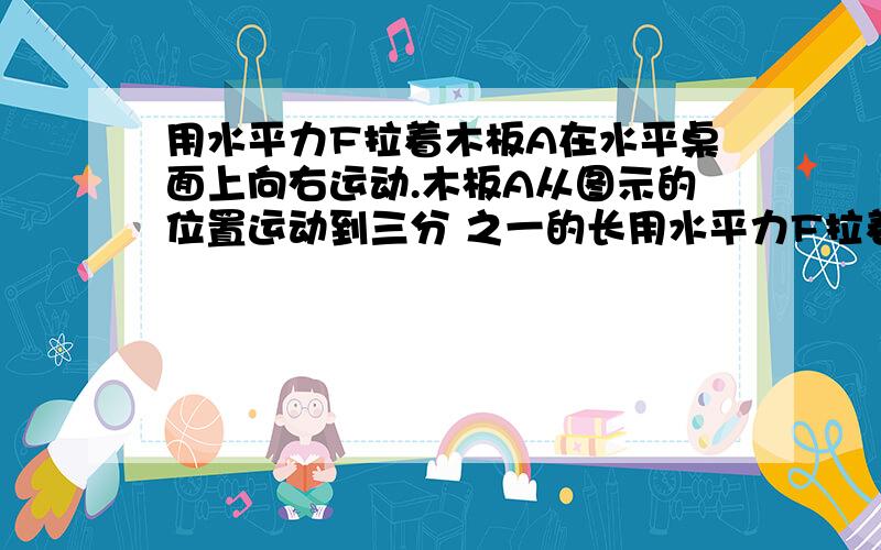 用水平力F拉着木板A在水平桌面上向右运动.木板A从图示的位置运动到三分 之一的长用水平力F拉着木板A在水平桌面上向右运动.木板A从图示的位置运动到三分之一的长度伸出桌面外的过程中,