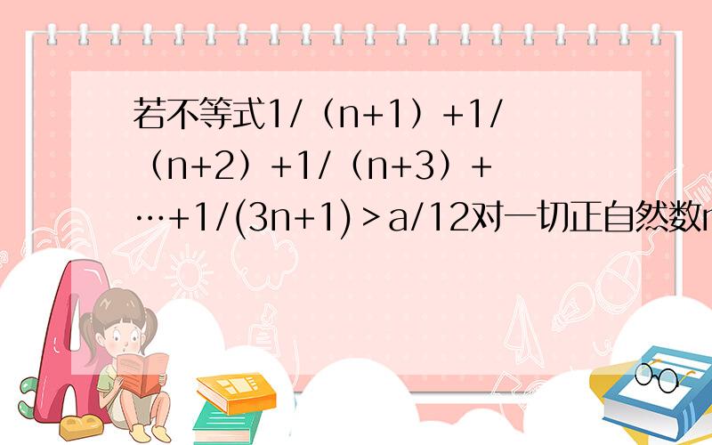 若不等式1/（n+1）+1/（n+2）+1/（n+3）+…+1/(3n+1)＞a/12对一切正自然数n都成立,求自然数a的最大值,并用数学归纳法证明你的结论.后面证明可以不用写了……