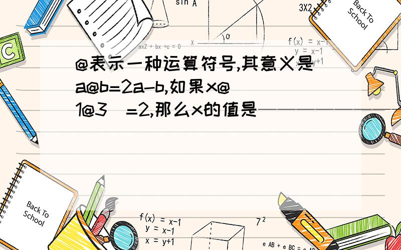 @表示一种运算符号,其意义是a@b=2a-b,如果x@(1@3)=2,那么x的值是————————