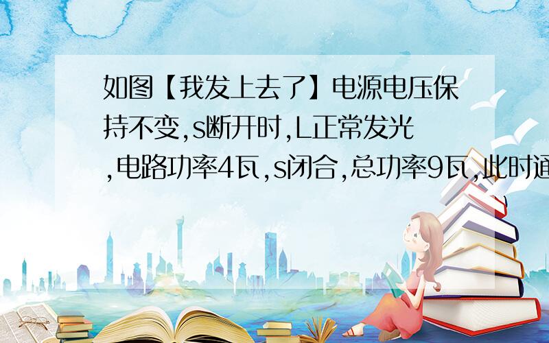 如图【我发上去了】电源电压保持不变,s断开时,L正常发光,电路功率4瓦,s闭合,总功率9瓦,此时通过R的电流0.5安,求：【1】灯泡额定电压【2】灯泡电阻