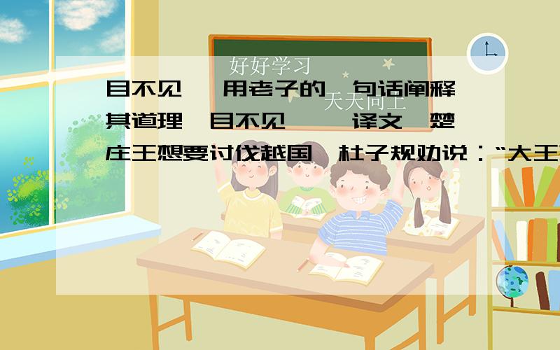 目不见睫 用老子的一句话阐释其道理,目不见睫 【译文】楚庄王想要讨伐越国,杜子规劝说：“大王想要讨伐越国,是为什么呢?”楚庄王说：“他们的政治混乱军队软弱.”庄子说道：“我害怕