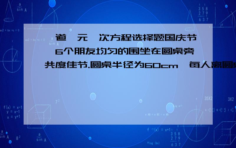 一道一元一次方程选择题国庆节,6个朋友均匀的围坐在圆桌旁共度佳节.圆桌半径为60cm,每人离圆桌的距离均为10cm.现在又来了2位客人,每人向后挪了相同的距离,再左右调整位置,使8人都坐下,并