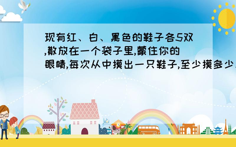 现有红、白、黑色的鞋子各5双,散放在一个袋子里,蒙住你的眼睛,每次从中摸出一只鞋子,至少摸多少次才能保证得到同样颜色的一双鞋子?