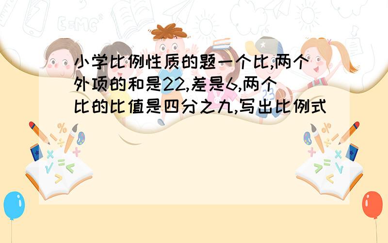 小学比例性质的题一个比,两个外项的和是22,差是6,两个比的比值是四分之九,写出比例式