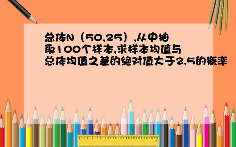 总体N（50,25）,从中抽取100个样本,求样本均值与总体均值之差的绝对值大于2.5的概率