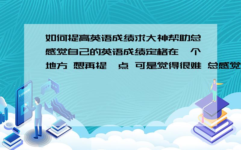 如何提高英语成绩求大神帮助总感觉自己的英语成绩定格在一个地方 想再提一点 可是觉得很难 总感觉好象有一层窗户纸没有捅破 不知道是哪里做的还不够