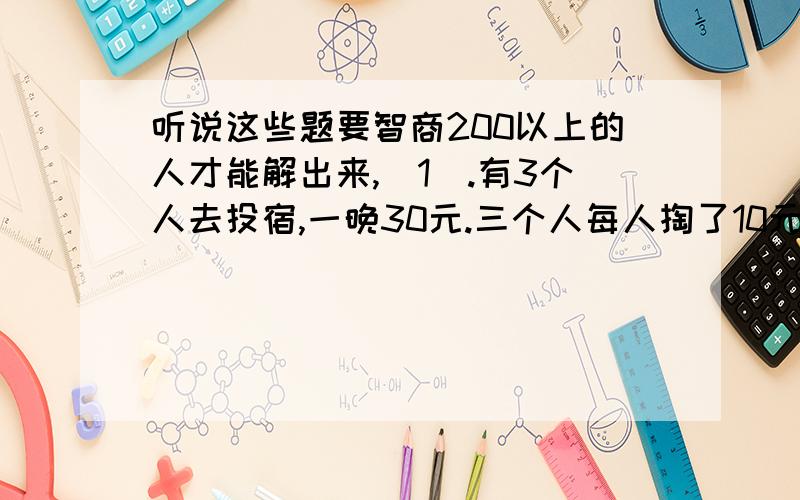 听说这些题要智商200以上的人才能解出来,（1）.有3个人去投宿,一晚30元.三个人每人掏了10元凑够30元交给了老板.后来老板说今天优惠只要25元就够了,拿出5元命令服务生退还给他们,服务生偷