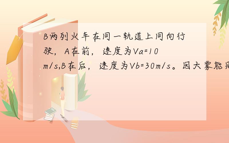 B两列火车在同一轨道上同向行驶，A在前，速度为Va=10m/s,B在后，速度为Vb=30m/s。因大雾能见度低，B车在距A车500m时，才发现前面有A车。这时B车立即刹车，但要经过1800mB车才能停止。（提示按