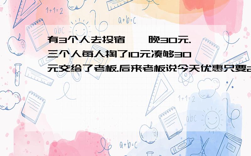 有3个人去投宿,一晚30元.三个人每人掏了10元凑够30元交给了老板.后来老板说今天优惠只要25元就够了,拿出5元命令服务生退还给他们,服务生偷偷藏起了2元,然后,把剩下的3元钱分给了那三个人