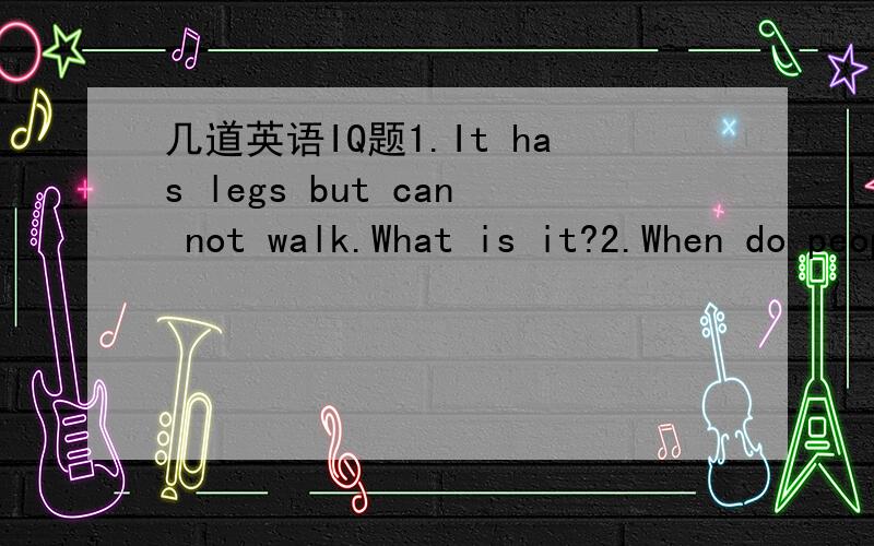 几道英语IQ题1.It has legs but can not walk.What is it?2.When do people have two mouths?3.Mrs Smith has nine children.Half of them are girls.Do you know why?4.Why do you buy books?5.Can you name five things that contain milk?6.What does not ask q