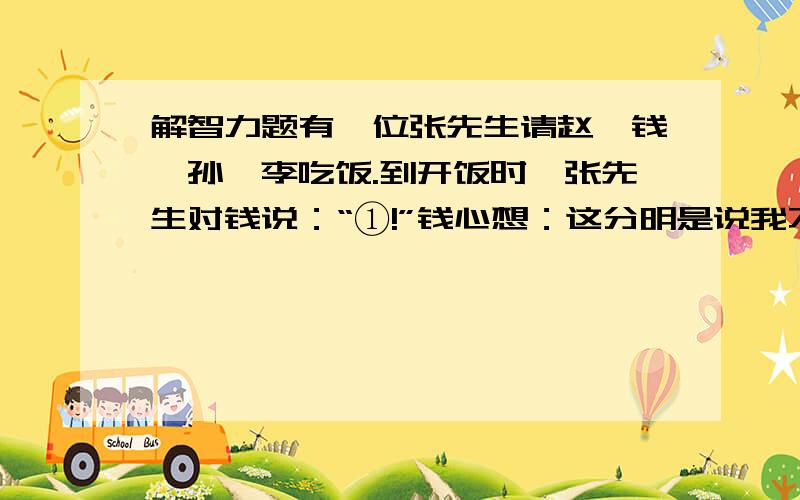 解智力题有一位张先生请赵、钱、孙、李吃饭.到开饭时,张先生对钱说：“①!”钱心想：这分明是说我不该来反而来了,于是就走了.张先生急了,有对孙说：“②!”,孙一听,原来是说我该走哇,