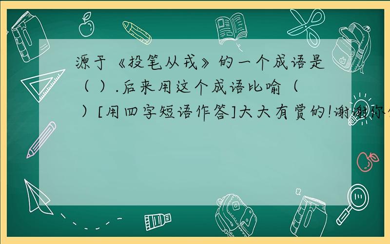 源于《投笔从戎》的一个成语是（ ）.后来用这个成语比喻（ ）[用四字短语作答]大大有赏的!谢谢你们了,我现在真的是太急了!1111111