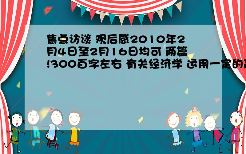 焦点访谈 观后感2010年2月4日至2月16日均可 两篇!300百字左右 有关经济学 运用一定的高中政治经济学的理论一段：写焦点访谈的内容另一段：分句写高中政治经济学论句,三到四条即可