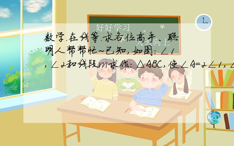 数学.在线等.求各位高手、聪明人帮帮忙~已知,如图:∠1,∠2和线段m求作:△ABC,使∠A=2∠1,∠B=∠2,AB=m最好有图。。，