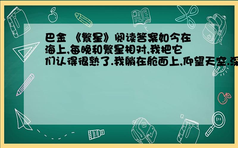 巴金 《繁星》阅读答案如今在海上,每晚和繁星相对,我把它们认得很熟了.我躺在舱面上,仰望天空.深蓝色的天空里悬着无数半明半昧的星.船在动,星也在动,它们是这样低,真是摇摇欲坠呢!渐