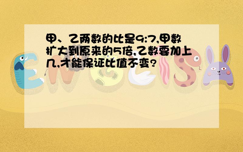 甲、乙两数的比是9:7,甲数扩大到原来的5倍,乙数要加上几,才能保证比值不变?