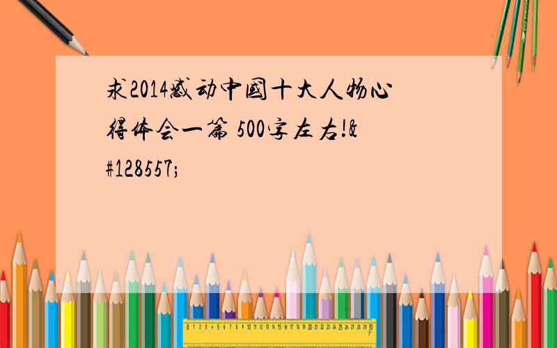 求2014感动中国十大人物心得体会一篇 500字左右!😭