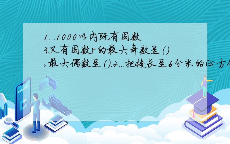 1...1000以内既有因数3又有因数5的最大奇数是（）,最大偶数是（）.2...把棱长是6分米的正方体,分割成两个一样的长方体,每个长方体的体积是（）,表面积是（）.