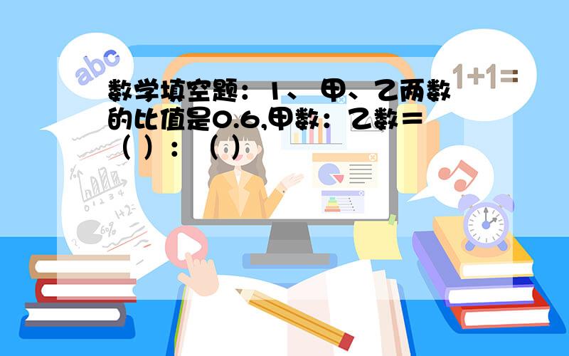 数学填空题：1、 甲、乙两数的比值是0.6,甲数：乙数＝（ ）：（ ）