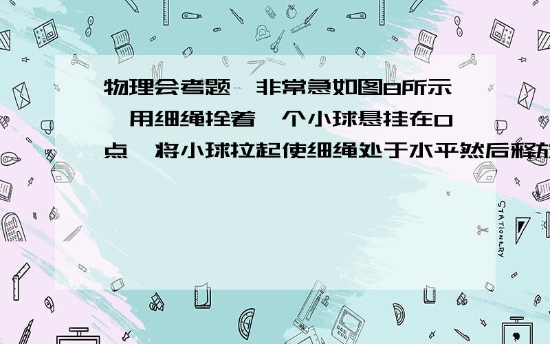 物理会考题,非常急如图8所示,用细绳拴着一个小球悬挂在O点,将小球拉起使细绳处于水平然后释放小球,小球将沿圆弧由位置A运动到圆弧的最低点位置B.在这个过程中A．小球的速度在增大,但