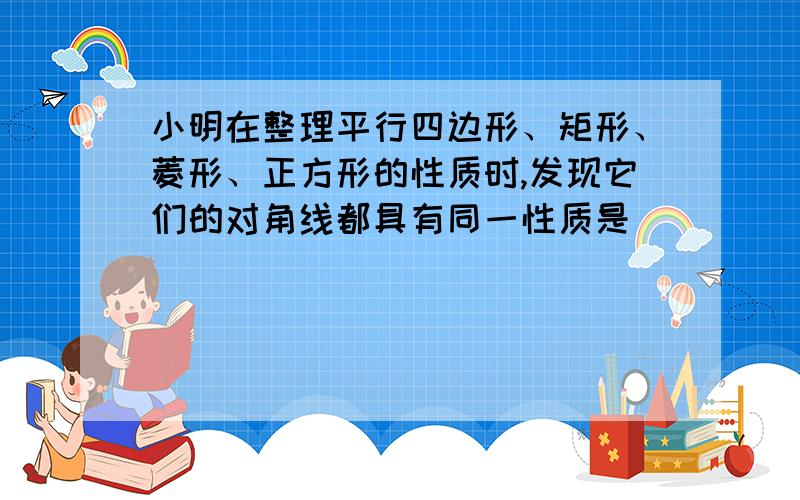 小明在整理平行四边形、矩形、菱形、正方形的性质时,发现它们的对角线都具有同一性质是