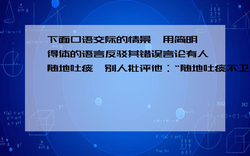 下面口语交际的情景,用简明、得体的语言反驳其错误言论有人随地吐痰,别人批评他：“随地吐痰不卫生”他貌似有礼貌的说：“有痰不吐更不卫生”